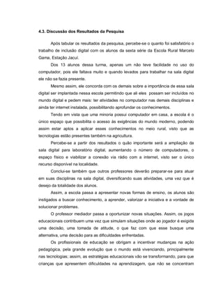 4.3. Discussão dos Resultados da Pesquisa

      Após tabular os resultados da pesquisa, percebe-se o quanto foi satisfatório o
trabalho de inclusão digital com os alunos da sexta série da Escola Rural Marcelo
Gama, Estação Jacuí.
      Dos 13 alunos dessa turma, apenas um não teve facilidade no uso do
computador, pois ele faltava muito e quando levados para trabalhar na sala digital
ele não se fazia presente.
      Mesmo assim, ele concorda com os demais sobre a importância de essa sala
digital ser implantada nessa escola permitindo que ali eles possam ser incluídos no
mundo digital e pedem mais: ter atividades no computador nas demais disciplinas e
ainda ter internet instalada, possibilitando aprofundar os conhecimentos.
      Tendo em vista que uma minoria possui computador em casa, a escola é o
único espaço que possibilita o acesso às exigências do mundo moderno, podendo
assim estar aptos a aplicar esses conhecimentos no meio rural, visto que as
tecnologias estão presentes também na agricultura.
      Percebe-se a partir dos resultados o quão importante será a ampliação da
sala digital para laboratório digital, aumentando o número de computadores, o
espaço físico e viabilizar a conexão via rádio com a internet, visto ser o único
recurso disponível na localidade.
      Conclui-se também que outros professores deverão preparar-se para atuar
em suas disciplinas na sala digital, diversificando suas atividades, uma vez que é
desejo da totalidade dos alunos.
      Assim, a escola passa a apresentar novas formas de ensino, os alunos são
instigados a buscar conhecimento, a aprender, valorizar a iniciativa e a vontade de
solucionar problemas.
      O professor mediador passa a oportunizar novas situações. Assim, os jogos
educacionais contribuem uma vez que simulam situações onde ao jogador é exigida
uma decisão, uma tomada de atitude, o que faz com que esse busque uma
alternativa, uma decisão para as dificuldades enfrentadas.
      Os profissionais de educação se obrigam a incentivar mudanças na ação
pedagógica, pela grande evolução que o mundo está vivenciando, principalmente
nas tecnologias; assim, as estratégias educacionais vão se transformando, para que
crianças que apresentem dificuldades na aprendizagem, que não se concentram
 