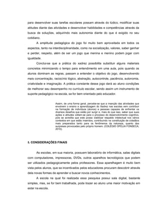 para desenvolver suas tarefas escolares possam através do lúdico, modificar suas
atitudes diante das atividades e desenvolver habilidades e competências através da
busca de soluções, adquirindo mais autonomia diante do que é exigido no seu
cotidiano.
      A amplitude pedagógica do jogo foi muito bem aproveitada em todos os
aspectos, tanto na interdisciplinaridade, como na socialização, valores, saber ganhar
e perder, respeito, além de ser um jogo que menina e menino podem jogar com
igualdade.
      Conclui-se que a prática do xadrez possibilita substituir alguns materiais
concretos minimizando o tempo para entendimento em uma aula, pois quando os
alunos dominam as regras, passam a entender o objetivo do jogo, desenvolvendo
mais concentração, raciocínio lógico, abstração, autocontrole, paciência, autonomia,
criatividade e imaginação. A prática constante desse jogo dará ao aluno condições
de melhorar seu desempenho no currículo escolar, sendo assim um instrumento de
suporte pedagógico na escola, se for bem orientado pelo educador.


                     Assim, de uma forma geral, percebe-se que a inserção das atividades que
                     envolvem o ensino e aprendizagem do Xadrez nas escolas vem contribuir
                     na formação de indivíduos (alunos) e pessoas capazes de enfrentar os
                     diversos desafios que estão por surgir e, mais do que isso, saber que suas
                     ações e atitudes voltam-se para o processo do desenvolvimento cognitivo,
                     pois se acredita que este possa viabilizar respaldo intelectual nos vários
                     contextos em que estão inseridos, contribuindo na constituição de cidadãos
                     mais preparados tanto para os fenômenos da natureza, quanto das
                     surpresas provocadas pelo próprio homem. (COLÉGIO OFELIA FONSECA,
                     2010).




5. CONSIDERAÇÕES FINAIS


      As escolas, em sua maioria, possuem laboratório de informática, salas digitais
com computadores, impressoras, DVDs, outros aparelhos tecnológicos que podem
ser utilizados pedagogicamente pelos professores. Essa aparelhagem é muito bem
vista pelos alunos, que se incentivados pelos educadores procuram descobrir através
dela novas formas de aprender e buscar novos conhecimentos.
      A escola na qual foi realizada essa pesquisa possui sala digital, bastante
simples, mas, se for bem trabalhada, pode trazer ao aluno uma maior motivação em
estar na escola.
 