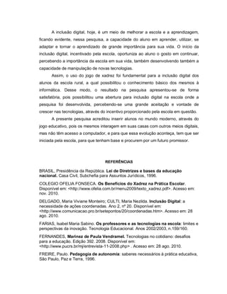 A inclusão digital, hoje, é um meio de melhorar a escola e a aprendizagem,
ficando evidente, nessa pesquisa, a capacidade do aluno em aprender, utilizar, se
adaptar e tornar o aprendizado de grande importância para sua vida. O início da
inclusão digital, incentivado pela escola, oportuniza ao aluno o gosto em continuar,
percebendo a importância da escola em sua vida, também desenvolvendo também a
capacidade de manipulação de novas tecnologias.
      Assim, o uso do jogo de xadrez foi fundamental para a inclusão digital dos
alunos da escola rural, a qual possibilitou o conhecimento básico dos mesmos à
informática. Desse modo, o resultado na pesquisa apresentou-se de forma
satisfatória, pois possibilitou uma abertura para inclusão digital na escola onde a
pesquisa foi desenvolvida, percebendo-se uma grande aceitação e vontade de
crescer nas tecnologias, através do incentivo proporcionado pela escola em questão.
      A presente pesquisa acreditou inserir alunos no mundo moderno, através do
jogo educativo, pois os mesmos interagem em suas casas com outros meios digitais,
mas não têm acesso a computador, e para que essa evolução aconteça, tem que ser
iniciada pela escola, para que tenham base e procurem por um futuro promissor.




                                  REFERÊNCIAS

BRASIL, Presidência da República. Lei de Diretrizes e bases da educação
nacional. Casa Civil, Subchefia para Assuntos Jurídicos, 1996.
COLEGIO OFELIA FONSECA. Os Benefícios do Xadrez na Prática Escolar.
Disponível em: <http://www.ofelia.com.br/menu2009/texto_xadrez.pdf>. Acesso em:
nov. 2010.
DELGADO, Maria Viviane Monteiro; CULTI, Maria Nezilda. Inclusão Digital: a
necessidade de ações coordenadas. Ano 2, nº 20. Disponível em:
<http://www.comunicacao.pro.br/setepontos/20/coordenadas.htm>. Acesso em: 28
ago. 2010.
FARIAS, Isabel Maria Sabino. Os professores e as tecnologias na escola: limites e
perspectivas da inovação. Tecnologia Educacional. Anos 2002/2003, n.159/160.
FERNANDES, Marinez de Paula Vendramel. Tecnologias no cotidiano: desafios
para a educação. Edição 392. 2008. Disponível em:
<http://www.pucrs.br/mj/entrevista-11-2008.php> . Acesso em: 28 ago. 2010.
FREIRE, Paulo. Pedagogia de autonomia: saberes necessários à prática educativa,
São Paulo, Paz e Terra, 1996.
 