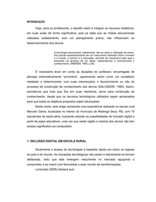 INTRODUÇÃO

      Hoje, para os professores, o desafio maior é integrar os recursos midiáticos,
em suas aulas de forma significativa, pois se sabe que as mídias educacionais
utilizadas isoladamente, sem um planejamento prévio, não influenciam no
desenvolvimento dos alunos.


                    A tecnologia educacional, sabiamente, não se reduz a utilização de meios.
                    Ela precisa necessariamente ser um instrumento mediador entre o homem
                    e o mundo, o homem e a educação, servindo de mecanismo pelo qual o
                    educando se apropria de um saber, redescobrindo e reconstruindo o
                    conhecimento. (NISKIER, 1993, p.30).


      É necessário levar em conta as atuações do professor, encarregado de
planejar sistematicamente “encontros”, aparecendo assim como um verdadeiro
mediador e determinando, com suas intervenções, o favorecimento ou não do
processo de construção de conhecimento dos alunos (SALVADOR, 1994). Assim,
percebe-se que tudo que fica em suas memórias, serve para construção do
conhecimento, desde que os recursos tecnológicos utilizados sejam apropriados
para que todos os objetivos propostos sejam alcançados.
      Deste modo, este artigo apresenta uma experiência realizada na escola rural
Marcelo Gama, localizada no interior do município de Restinga Seca, RS, com 15
estudantes da sexta série, buscando estudar as possibilidades de inclusão digital a
partir de jogos educativos, uma vez que nesta região a maioria dos alunos não tem
acesso significativo ao computador.




1. INCLUSÃO DIGITAL EM ESCOLA RURAL

      Atualmente o acesso às tecnologias é bastante rápido em todos os lugares
do país e do mundo. As inovações tecnológicas não param e diariamente se tornam
defasadas, visto que elas emergem velozmente no mercado aguçando o
consumidor a se inserir com ferocidade a esse mundo de transformações.
      Lorenzato (2006) destaca que:
 