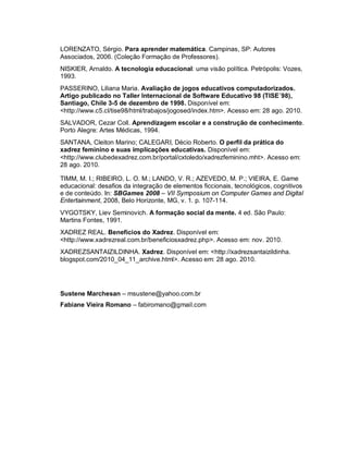 LORENZATO, Sérgio. Para aprender matemática. Campinas, SP: Autores
Associados, 2006. (Coleção Formação de Professores).
NISKIER, Arnaldo. A tecnologia educacional: uma visão política. Petrópolis: Vozes,
1993.
PASSERINO, Liliana Maria. Avaliação de jogos educativos computadorizados.
Artigo publicado no Taller Internacional de Software Educativo 98 (TISE´98),
Santiago, Chile 3-5 de dezembro de 1998. Disponível em:
<http://www.c5.cl/tise98/html/trabajos/jogosed/index.htm>. Acesso em: 28 ago. 2010.
SALVADOR, Cezar Coll. Aprendizagem escolar e a construção de conhecimento.
Porto Alegre: Artes Médicas, 1994.
SANTANA, Cleiton Marino; CALEGARI, Décio Roberto. O perfil da prática do
xadrez feminino e suas implicações educativas. Disponível em:
<http://www.clubedexadrez.com.br/portal/cxtoledo/xadrezfeminino.mht>. Acesso em:
28 ago. 2010.

TIMM, M. I.; RIBEIRO, L. O. M.; LANDO, V. R.; AZEVEDO, M. P.; VIEIRA, E. Game
educacional: desafios da integração de elementos ficcionais, tecnológicos, cognitivos
e de conteúdo. In: SBGames 2008 – VII Symposium on Computer Games and Digital
Entertainment, 2008, Belo Horizonte, MG, v. 1. p. 107-114.
VYGOTSKY, Liev Seminovich. A formação social da mente. 4 ed. São Paulo:
Martins Fontes, 1991.
XADREZ REAL. Benefícios do Xadrez. Disponível em:
<http://www.xadrezreal.com.br/beneficiosxadrez.php>. Acesso em: nov. 2010.
XADREZSANTAIZILDINHA. Xadrez. Disponível em: <http://xadrezsantaizildinha.
blogspot.com/2010_04_11_archive.html>. Acesso em: 28 ago. 2010.




Sustene Marchesan – msustene@yahoo.com.br
Fabiane Vieira Romano – fabiromano@gmail.com
 