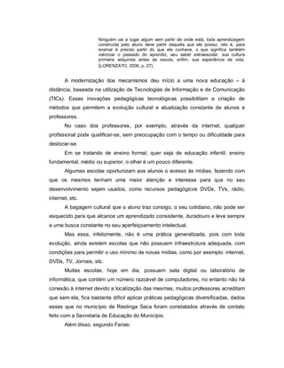 Ninguém vai a lugar algum sem partir de onde está, toda aprendizagem
                     construída pelo aluno deve partir daquela que ele possui, isto é, para
                     ensinar é preciso partir do que ele conhece, o que significa também
                     valorizar o passado do aprendiz, seu saber extraescolar, sua cultura
                     primeira adquirida antes da escola, enfim, sua experiência de vida.
                     (LORENZATO, 2006, p. 27).

       A modernização dos mecanismos deu início a uma nova educação – à
distância, baseada na utilização de Tecnologias de Informação e de Comunicação
(TICs). Essas inovações pedagógicas tecnológicas possibilitam a criação de
métodos que permitem a evolução cultural e atualização constante de alunos e
professores.
       No caso dos professores, por exemplo, através da internet, qualquer
profissional pode qualificar-se, sem preocupação com o tempo ou dificuldade para
deslocar-se.
       Em se tratando de ensino formal, quer seja de educação infantil, ensino
fundamental, médio ou superior, o olhar é um pouco diferente.
       Algumas escolas oportunizam aos alunos o acesso às mídias, fazendo com
que os mesmos tenham uma maior atenção e interesse para que no seu
desenvolvimento sejam usados, como recursos pedagógicos DVDs, TVs, rádio,
internet, etc.
       A bagagem cultural que o aluno traz consigo, o seu cotidiano, não pode ser
esquecido para que alcance um aprendizado consistente, duradouro e leve sempre
a uma busca constante no seu aperfeiçoamento intelectual.
       Mas essa, infelizmente, não é uma prática generalizada, pois com toda
evolução, ainda existem escolas que não possuem infraestrutura adequada, com
condições para permitir o uso mínimo de novas mídias, como por exemplo: internet,
DVDs, TV, Jornais, etc.
       Muitas escolas, hoje em dia, possuem sala digital ou laboratório de
informática, que contém um número razoável de computadores, no entanto não há
conexão à internet devido a localização das mesmas, muitos professores acreditam
que sem ela, fica bastante difícil aplicar práticas pedagógicas diversificadas, dados
esses que no município de Restinga Seca foram constatados através de contato
feito com a Secretaria de Educação do Município.
       Além disso, segundo Farias:
 