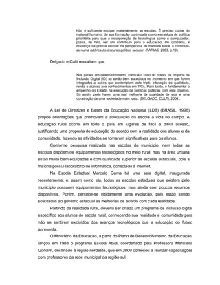 Não é suficiente equipar materialmente as escolas. É preciso cuidar do
                     material humano, de sua formação continuada como estratégia de política
                     prioritária para que a incorporação de tecnologias como o computador,
                     possa, de fato, ser um contributo para a educação. Do contrário, a
                     mudança da prática escolar na perspectiva de melhora tende a constituir-
                     se numa retórica do discurso político sedutor. (FARIAS, 2003, p.19).


      Delgado e Culti ressaltam que:


                     Nos países em desenvolvimento, como é o caso do nosso, os projetos de
                     Inclusão Digital (ID) só serão bem sucedidos no momento em que forem
                     integrados a ações que contemplem este tripé: educação de qualidade,
                     renda e acesso aos conhecimentos em TICs. Para tanto, é fundamental o
                     empenho do Estado na execução de políticas públicas com este objetivo.
                     Só assim pode haver uma real melhoria da qualidade de vida e uma
                     construção de uma sociedade mais justa. (DELGADO; CULTI, 2004).


      A Lei de Diretrizes e Bases da Educação Nacional (LDB) (BRASIL, 1996)
propõe orientações que promovam a adequação da escola à vida no campo. A
educação rural ocorre em todo o país em lugares de fácil e difícil acesso,
justificando uma proposta de educação de acordo com a realidade dos alunos e da
comunidade, fazendo as atividades se tornarem significativas para os alunos.
      Conforme pesquisa realizada nas escolas do município, nem todas as
escolas dispõem de equipamentos tecnológicos no meio rural, mas na área urbana
estão muito bem equipadas e com qualidade superior às escolas estaduais, pois a
maioria possui laboratório de informática, conectado à internet.
      Na Escola Estadual Marcelo Gama há uma sala digital, inaugurada
recentemente, e, assim como ela, todas as escolas estaduais que existem pelo
município possuem equipamentos tecnológicos, mas ainda com poucos recursos
disponíveis. Porém, percebe-se nitidamente uma evolução, pois estão sendo
solicitadas ao governo estadual as melhorias de acordo com cada realidade.
      Partindo da realidade rural, deveria ser criado um programa de inclusão digital
específico aos alunos de escola rural, conhecendo sua realidade e comunidade para
não se sentirem excluídos dos avanços tecnológicos que a educação do futuro
apresenta.
      O Ministério da Educação, a partir do Plano de Desenvolvimento da Educação,
lançou em 1988 o programa Escola Ativa, coordenado pela Professora Maristella
Gondim, destinado à região nordeste, que em 2009 começou a realizar capacitações
com professores da rede municipal da região sul.
 