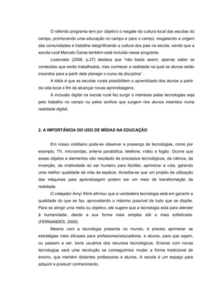 O referido programa tem por objetivo o resgate da cultura local das escolas do
campo, promovendo uma educação no campo e para o campo, resgatando a origem
das comunidades e trabalha resignificando a cultura dos pais na escola, sendo que a
escola rural Marcelo Gama também está incluída nesse programa.
       Lozenzato (2006, p.27) destaca que “não basta assim, apenas saber os
conteúdos que serão trabalhados, mas conhecer a realidade na qual os alunos estão
inseridos para a partir dela planejar o curso da disciplina” .
       A idéia é que as escolas rurais possibilitem o aprendizado dos alunos a partir
da vida local a fim de alcançar novas aprendizagens.
       A inclusão digital na escola rural fez surgir o interesse pelas tecnologias seja
pelo trabalho no campo ou pelos sonhos que surgem nos alunos inseridos numa
realidade digital.




2. A IMPORTÂNCIA DO USO DE MÍDIAS NA EDUCAÇÃO


       Em nosso cotidiano pode-se observar a presença de tecnologias, como por
exemplo, TV, microondas, antena parabólica, telefone, vídeo e fogão. Ocorre que
esses objetos e elementos são resultado de processos tecnológicos, da ciência, da
invenção, da criatividade do ser humano para facilitar, aprimorar a vida, gerando
uma melhor qualidade de vida da espécie. Acredita-se que um projeto de utilização
das máquinas para aprendizagem podem ser um meio de transformação da
realidade.
       O velejador Amyr Klink afirmou que a verdadeira tecnologia está em garantir a
qualidade do que se faz, aproveitando o máximo possível de tudo que se dispõe.
Para se atingir uma meta ou objetivo, ele sugere que a tecnologia está para atender
à humanidade, desde a sua forma mais simples até a mais sofisticada.
(FERNANDES, 2008).
       Mesmo com a tecnologia presente no mundo, é preciso aprimorar as
estratégias mais eficazes para professores/educadores, e alunos, para que sejam,
ou passem a ser, bons usuários dos recursos tecnológicos. Ensinar com novas
tecnologias será uma revolução se conseguirmos mudar a forma tradicional de
ensino, que mantém distantes professores e alunos. A escola é um espaço para
adquirir e produzir conhecimento.
 
