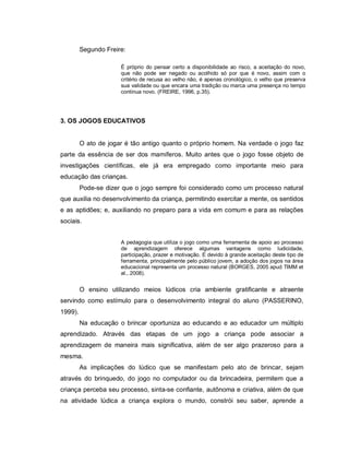 Segundo Freire:

                      É próprio do pensar certo a disponibilidade ao risco, a aceitação do novo,
                      que não pode ser negado ou acolhido só por que é novo, assim com o
                      critério de recusa ao velho não, é apenas cronológico, o velho que preserva
                      sua validade ou que encara uma tradição ou marca uma presença no tempo
                      continua novo. (FREIRE, 1996, p.35).




3. OS JOGOS EDUCATIVOS


         O ato de jogar é tão antigo quanto o próprio homem. Na verdade o jogo faz
parte da essência de ser dos mamíferos. Muito antes que o jogo fosse objeto de
investigações científicas, ele já era empregado como importante meio para
educação das crianças.
         Pode-se dizer que o jogo sempre foi considerado como um processo natural
que auxilia no desenvolvimento da criança, permitindo exercitar a mente, os sentidos
e as aptidões; e, auxiliando no preparo para a vida em comum e para as relações
sociais.


                      A pedagogia que utiliza o jogo como uma ferramenta de apoio ao processo
                      de aprendizagem oferece algumas vantagens como ludicidade,
                      participação, prazer e motivação. E devido à grande aceitação deste tipo de
                      ferramenta, principalmente pelo público jovem, a adoção dos jogos na área
                      educacional representa um processo natural (BORGES, 2005 apud TIMM et
                      al., 2008).


         O ensino utilizando meios lúdicos cria ambiente gratificante e atraente
servindo como estímulo para o desenvolvimento integral do aluno (PASSERINO,
1999).
         Na educação o brincar oportuniza ao educando e ao educador um múltiplo
aprendizado. Através das etapas de um jogo a criança pode associar a
aprendizagem de maneira mais significativa, além de ser algo prazeroso para a
mesma.
         As implicações do lúdico que se manifestam pelo ato de brincar, sejam
através do brinquedo, do jogo no computador ou da brincadeira, permitem que a
criança perceba seu processo, sinta-se confiante, autônoma e criativa, além de que
na atividade lúdica a criança explora o mundo, constrói seu saber, aprende a
 