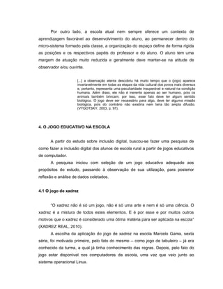 Por outro lado, a escola atual nem sempre oferece um contexto de
aprendizagem favorável ao desenvolvimento do aluno, ao permanecer dentro do
micro-sistema formado pela classe, a organização do espaço define de forma rígida
as posições e os respectivos papéis do professor e do aluno. O aluno tem uma
margem de atuação muito reduzida e geralmente deve manter-se na atitude de
observador e/ou ouvinte.


                     [...] a observação atenta descobriu há muito tempo que o (jogo) aparece
                     invariavelmente em todas as etapas da vida cultural dos povos mais diversos
                     e, portanto, representa uma peculiaridade insuperável e natural na condição
                     humana. Além disso, ele não é inerente apenas ao ser humano, pois os
                     animais também brincam; por isso, esse fato deve ter algum sentido
                     biológico. O jogo deve ser necessário para algo, deve ter alguma missão
                     biológica, pois do contrário não existiria nem teria tão ampla difusão.
                     (VYGOTSKY, 2003, p. 97).




4. O JOGO EDUCATIVO NA ESCOLA


      A partir do estudo sobre inclusão digital, buscou-se fazer uma pesquisa de
como fazer a inclusão digital dos alunos de escola rural a partir de jogos educativos
de computador.
      A pesquisa iniciou com seleção de um jogo educativo adequado aos
propósitos do estudo, passando à observação de sua utilização, para posterior
reflexão e análise de dados coletados.


4.1 O jogo de xadrez


      “O xadrez não é só um jogo, não é só uma arte e nem é só uma ciência. O
xadrez é a mistura de todos estes elementos. E é por esse e por muitos outros
motivos que o xadrez é considerado uma ótima matéria para ser aplicada na escola”
(XADREZ REAL, 2010).
      A escolha da aplicação do jogo de xadrez na escola Marcelo Gama, sexta
série, foi motivada primeiro, pelo fato do mesmo – como jogo de tabuleiro – já era
conhecido da turma, a qual já tinha conhecimento das regras. Depois, pelo fato do
jogo estar disponível nos computadores da escola, uma vez que veio junto ao
sistema operacional Linux.
 