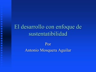 El desarrollo con enfoque de
sustentatibilidad
Por
Antonio Mosquera Aguilar
 