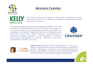 ACTUALES CLIENTES

                         Líder mundial en servicios de gestión de fuerza laboral y soluciones de recursos
                         humanos con sede en Troy, Michigan y da empleo a más 650.000 empleados
                         anualmente en el mundo


La Universidad del Desarrollo Empresarial y Pedagógico (UNIVDEP), fue fundada
en 1978 con la misión de desarrollar de manera integral a las personas, con
una visión humanista y de alta competitividad internacional para atender sus
necesidades. Los programas académicos que ofrece la Universidad tienen
validez oficial ante la SEP y UNAM: Preparatoria, bachillerato general y
bachillerato tecnológico, licenciaturas del área empresarial y del área de
humanidades, especialidades en docencia, maestrías en educación,
empresariales y doctorado en educación


                              Artefacto Estudio, empresa mexicana desarrolladora de videojuegos y
                              aplicaciones para iPhone, iPod touch y iPad. Actualmente ha logrado más
                              de 600 mil descargas en el AppStore con sus aplicaciones Toxic Ball,
                              Kashbook, Metro Seeker. Además de más de 100,000 descargas de
                              Huevos para llevar, el primer juego descargable de Huevocartoon.	

 