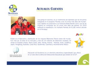 ACTUALES CLIENTES

                                        Una pareja en ascenso, es un matrimonio de alpinistas que se encuentra
                                        trabajando en el proyecto "Rumbo a las 14 cimas más altas del mundo",
                                        cuyo objetivo es posicionar a la mexicana Badia Bonilla como una de las
                                        mujeres en conquistar las 14 cimas más altas del planeta. En 2010
                                        realizarán la expedición a la montaña Manaslu de 8,166 metros ubicada
                                        en el Himalaya.




Podee es el fabricante y distribuidor de los mejores Biberones Manos Libres del mundo.
Con más de 10 años en el mercado y más de 2.4 millones de biberones vendidos..Se
vende en Estados Unidos, Reino Unido, Italia, Irlanda, Polonia, Holanda, Israel, Sudáfrica,
Japón, HongKong, Australia, Costa Rica, Guatemala, Colombia y recientemente México




                          Educación de Excelencia es un directorio electrónico especializado que ofrece
                          en un solo sitio la oferta de Instituciones Educativas que existen en el D.F.
 