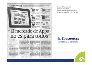 Medio: El Economista
Sección: Tecnlogía
Fecha: 13 de agosto de 2010
Costo no erogado: $78,750.00




EL ECONOMISTA
 ARTEFACTO ESTUDIO
 