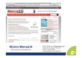 REVISTA Merca2.0        Medio: Boletín de la Revista Merca 2.0
                           Impactos mensuales: 491,472
 Educación de Excelencia   Fecha: Julio de 2009
                           Costo publicitario: $24,000.00
 