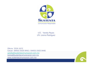 LCC. Yanelly Reyes
                                LMI. Lorena Rodríguez




Oficina. 5324.1672
Celular. 04455.5503.9442 / 04455.5503.9446
yanelly@sustentacomunicacion.com.mx
lorena@sustentacomunicacion.com.mx
www.sustentacomunicacion.com.mx
 