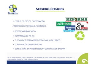 NUESTROS SERVICIOS


          MANEJO DE PRENSA E INFORMACIÓN

         SERVICIOS DE NOTICIAS & MONITOREO

          RESPONSABILIDAD SOCIAL

          ESTRATEGIAS DE RP 2.0	


          CURSOS DE ENTRENAMIENTO PARA MANEJO DE MEDIOS

          COMUNICACIÓN ORGANIZACIONAL

          CONSULTORÍA EN IMAGEN PÚBLICA Y COMUNICACIÓN EXTERNA



“RP es la disciplina que cuida la reputación —el resultado de lo que haces, dices y lo que otros dicen de ti.” –
 The Chartered Institute of Public Relations (CIPR)
 