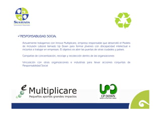   ESPONSABILIDAD SOCIAL
 R

  Actualmente trabajamos con Innova Multiplicare, empresa responsable que desarrolló el Modelo
  de Inclusión Laboral llamado Up Down para formar jóvenes con discapacidad intelectual e
  incluirlos a trabajar en empresas. El objetivo es abrir las puertas de otras ciudades y países.

  Campañas de concientización, reciclaje y recolección dentro de las organizaciones

  Vinculación con otras organizaciones e industrias para llevar acciones conjuntas de
  Responsabilidad Social
 