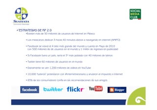  STRATEGIAS DE RP 2.0
 E
      •  xisten más de 30 millones de usuarios de Internet en México
       E

      • Los mexicanos dedican 3 horas 40 minutos diarios a navegando en internet (AMIPCI)

      • Facebook se volvió el 4 sitio más grande del mundo y cuenta en Mayo de 2010
        con 500 millones de de usuarios en el mundo y 1 millón de ingresos en publicidad

      • Si Facebook fuera un país, sería el 3º más poblado con 40 millones de latinos

      • Twitter tiene 60 millones de usuarios en el mundo

      • Diariamente se ven 1,200 millones de videos en YouTube

      • 10,000 "tuiteros" protestaron con #internetnecesario y anularon el impuesto a Internet

      • 83% de los consumidores confía en las recomendaciones de sus amigos
                                                     	

                                                      
 