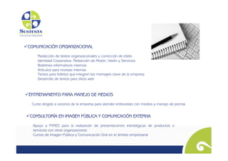   OMUNICACIÓN ORGANIZACIONAL
 C

      Redacción de textos organizacionales y corrección de estilo
      Identidad Corporativa: Redacción de Misión, Visión y Servicios
      Boletines informativos internos
      Artículos para revistas internas
      Textos para folletos que integren los mensajes clave de la empresa
      Desarrollo de textos para sitios web



  NTRENAMIENTO PARA MANEJO DE MEDIOS
 E
   Curso dirigido a voceros de la empresa para atender entrevistas con medios y manejo de prensa 	



  ONSULTORÍA EN IMAGEN PÚBLICA Y COMUNICACIÓN EXTERNA
 C

   Apoyo a PYMES para la realización de presentaciones estratégicas de productos o
   servicios con otras organizaciones
   Cursos de Imagen Pública y Comunicación Oral en el ámbito empresarial 	

 