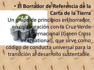 • El Borrador de Referencia de la 
Carta de la Tierra 
Un grupo de principios en borrador, 
en colaboración con la Cruz Verde 
Internacional (Green Cross 
International), que sirve como 
código de conducta universal para la 
transición al desarrollo sustentable. 
 