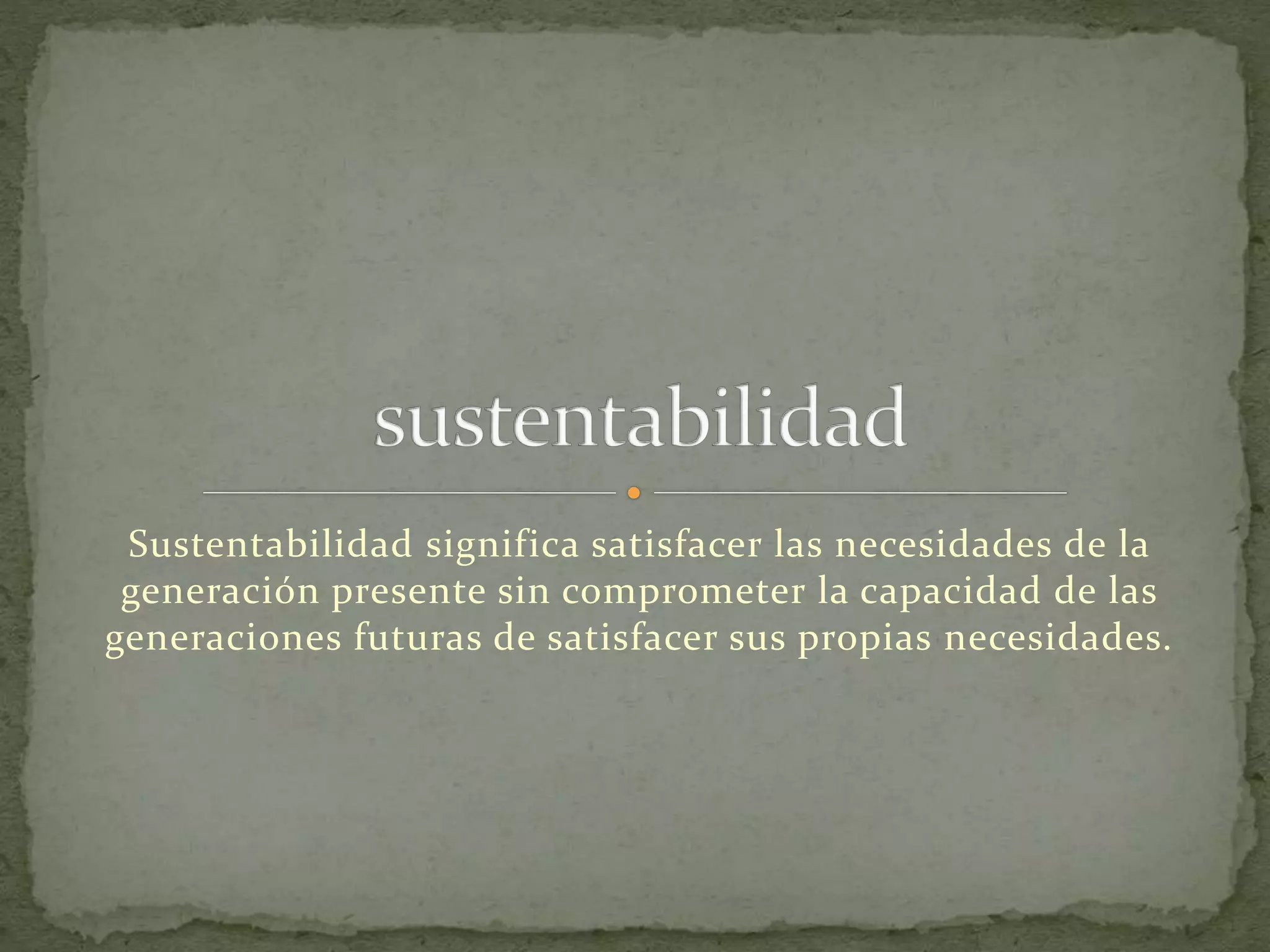 Sustentabilidad significa satisfacer las necesidades de la
generación presente sin comprometer la capacidad de las
generaciones futuras de satisfacer sus propias necesidades.
 