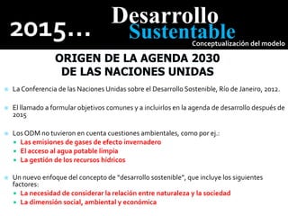 Desarrollo
Sustentable
Conceptualización del modelo
 La Conferencia de las Naciones Unidas sobre el Desarrollo Sostenible, Río de Janeiro, 2012.
 El llamado a formular objetivos comunes y a incluirlos en la agenda de desarrollo después de
2015
 Los ODM no tuvieron en cuenta cuestiones ambientales, como por ej.:
 Las emisiones de gases de efecto invernadero
 El acceso al agua potable limpia
 La gestión de los recursos hídricos
 Un nuevo enfoque del concepto de “desarrollo sostenible”, que incluye los siguientes
factores:
 La necesidad de considerar la relación entre naturaleza y la sociedad
 La dimensión social, ambiental y económica
 