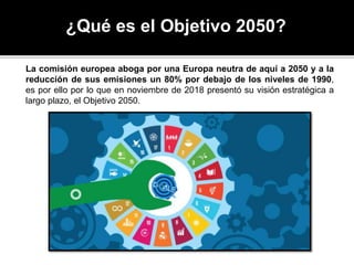 ¿Qué es el Objetivo 2050?
La comisión europea aboga por una Europa neutra de aquí a 2050 y a la
reducción de sus emisiones un 80% por debajo de los niveles de 1990,
es por ello por lo que en noviembre de 2018 presentó su visión estratégica a
largo plazo, el Objetivo 2050.
 