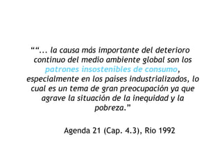 ““... la causa más importante del deterioro
continuo del medio ambiente global son los
patrones insostenibles de consumo,
especialmente en los países industrializados, lo
cual es un tema de gran preocupación ya que
agrave la situación de la inequidad y la
pobreza.”
Agenda 21 (Cap. 4.3), Rio 1992
 
