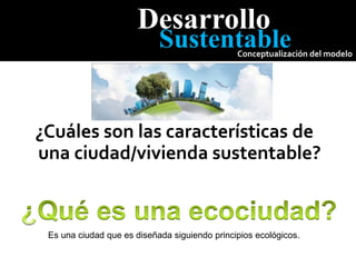 Desarrollo
Sustentable
Conceptualización del modelo
¿Cuáles son las características de
una ciudad/vivienda sustentable?
Es una ciudad que es diseñada siguiendo principios ecológicos.
 