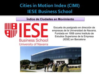 Índice de Ciudades en Movimiento
Escuela de postgrado en dirección de
empresas de la Universidad de Navarra.
Fundada en 1958 como Instituto de
Estudios Superiores de la Empresa
(IESE) en Barcelona
 