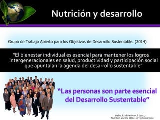 “El bienestar individual es esencial para mantener los logros
intergeneracionales en salud, productividad y participación social
que apuntalan la agenda del desarrollo sustentable”
Grupo de Trabajo Abierto para los Objetivos de Desarrollo Sustentable. (2014)
Nutrition and the SDGs - A Technical Note.
Webb, P. y Friedman, S.(2014).
 