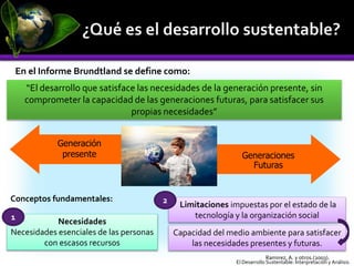 En el Informe Brundtland se define como:
“El desarrollo que satisface las necesidades de la generación presente, sin
comprometer la capacidad de las generaciones futuras, para satisfacer sus
propias necesidades”
Generaciones
Futuras
Generación
presente
Conceptos fundamentales:
Necesidades
Necesidades esenciales de las personas
con escasos recursos
Limitaciones impuestas por el estado de la
tecnología y la organización social
Capacidad del medio ambiente para satisfacer
las necesidades presentes y futuras.
1
2
Ramirez, A. y otros.(2003).
El Desarrollo Sustentable: Interpretación y Análisis.
 