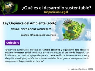 “Desarrollo sustentable: Proceso de cambio continuo y equitativo para lograr el
máximo bienestar social, mediante el cual se procura el desarrollo integral, con
fundamento en medidas apropiadas para la conservación de los recursos naturales y
el equilibrio ecológico, satisfaciendo las necesidades de las generaciones presentes sin
comprometer las generaciones futuras”.
Artículo 3
Ley orgánica del ambiente (2006).
Ley Orgánica del Ambiente (2006)
TÍTULO I DISPOSICIONES GENERALES
Capítulo I Disposiciones Generales
 