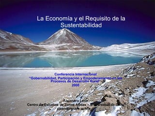 La Economía y el Requisito de la Sustentabilidad Conferencia Internacional “ Gobernabilidad, Participación y Empoderamiento en los Procesos de Desarrollo Rural” 2008 Alejandro León Centro de Estudios de Zonas Aridas – Universidad de Chile [email_address] 