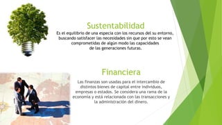 Financiera
Las finanzas son usadas para el intercambio de
distintos bienes de capital entre individuos,
empresas o estados. Se considera una rama de la
economía y está relacionada con las transacciones y
la administración del dinero.
Sustentabilidad
Es el equilibrio de una especia con los recursos del su entorno,
buscando satisfacer las necesidades sin que por esto se vean
comprometidas de algún modo las capacidades
de las generaciones futuras.
 