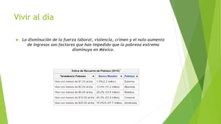 Vivir al día
 La disminución de la fuerza laboral, violencia, crimen y el nulo aumento
de ingresos son factores que han impedido que la pobreza extrema
disminuya en México.
 