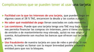 Complicaciones que se pueden tener al usar una tarjeta
 Facilidad con la que los intereses de una tarjeta, que pueden llegar en
algunos casos al 28 % TAE, encarecen la deuda y las cuotas a pagar.
 No saber qué modalidad de pago llevan asociadas en cada momento.
 Las comisiones. Puede que una tarjeta tenga una TAE muy baja o que
nos permita financiar las compras sin intereses, pero si tiene una cuota
de emisión o de mantenimiento muy elevada, quizá no nos salga a
cuenta. Actualmente son muchos los bancos que ofrecen sus tarjetas
gratis.
 Uso fraudulento de nuestra tarjeta en caso de robo o pérdida. Si nos
ocurre, lo mejor es llamar con la mayor brevedad posible a nuestra
entidad para que nos la bloquee.
 