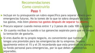 Recomendaciones
Como construirlo
Paso 1
 Incluye en tu presupuesto un rubro específico para separar dinero para
emergencias futuras. No lo tomes de lo que te sobra después de cubrir
tus gastos, más bien planea tus gastos después de separar tu ahorro.
 Procura separar cuando menos entre 1 y 3 pesos de cada 100 que ganes.
 En cuanto recibas tu sueldo o tus ganancias sepáralo para que no tengas
la tentación de gastarlo.
 Si eres dueño de tu propio negocio, es conveniente que también
tengas una provisión para las emergencias de tu empresa. Separa
igualmente entre el 1% y el 3% recordando que esta provisión es ajena a
tu fondo personal para emergencias, por lo que debes mantenerlas
separadas.
 