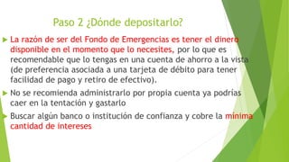 Paso 2 ¿Dónde depositarlo?
 La razón de ser del Fondo de Emergencias es tener el dinero
disponible en el momento que lo necesites, por lo que es
recomendable que lo tengas en una cuenta de ahorro a la vista
(de preferencia asociada a una tarjeta de débito para tener
facilidad de pago y retiro de efectivo).
 No se recomienda administrarlo por propia cuenta ya podrías
caer en la tentación y gastarlo
 Buscar algún banco o institución de confianza y cobre la mínima
cantidad de intereses
 