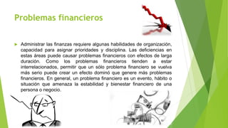 Problemas financieros
 Administrar las finanzas requiere algunas habilidades de organización,
capacidad para asignar prioridades y disciplina. Las deficiencias en
estas áreas puede causar problemas financieros con efectos de larga
duración. Como los problemas financieros tienden a estar
interrelacionados, permitir que un sólo problema financiero se vuelva
más serio puede crear un efecto dominó que genere más problemas
financieros. En general, un problema financiero es un evento, hábito o
situación que amenaza la estabilidad y bienestar financiero de una
persona o negocio.
 
