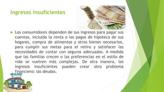 Ingresos insuficientes
 Los consumidores dependen de sus ingresos para pagar sus
cuentas, incluida la renta o los pagos de hipoteca de sus
hogares, compra de alimentos y otros bienes necesarios,
para cumplir sus metas para el retiro y satisfacer las
necesidades de contar con seguros adecuados. A medida
que las familias crecen o las preferencias en el estilo de
vida se vuelven más complejas. De otra manera, los
ingresos insuficientes pueden crear otro problema
financiero: las deudas.
 