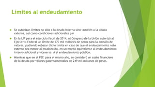 Límites al endeudamiento
 Se autorizan límites no sólo a la deuda interna sino también a la deuda
externa, así como condiciones adicionales par
 En la LIF para el ejercicio fiscal de 2014, el Congreso de la Unión autorizó al
Ejecutivo Federal un límite de 570 mil millones de pesos para la emisión de
valores, pudiendo rebasar dicho límite en caso de que el endeudamiento neto
externo sea menor al establecido, en un monto equivalente al endeudamiento
interno adicional y viceversa. A el endeudamiento público.
 Mientras que en el PEF, para el mismo año, se consideró un costo financiero
de la deuda por valores gubernamentales de 249 mil millones de pesos.
 