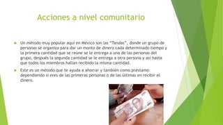 Acciones a nivel comunitario
 Un método muy popular aquí en México son las “Tandas”, donde un grupo de
personas se organiza para dar un monto de dinero cada determinado tiempo y
la primera cantidad que se reúne se le entrega a una de las personas del
grupo, después la segunda cantidad se le entrega a otra persona y así hasta
que todos los miembros hallan recibido la misma cantidad.
 Este es un método que te ayuda a ahorrar y también como préstamo
dependiendo si eres de las primeras personas o de las últimas en recibir el
dinero.
 