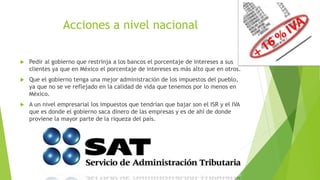 Acciones a nivel nacional
 Pedir al gobierno que restrinja a los bancos el porcentaje de intereses a sus
clientes ya que en México el porcentaje de intereses es más alto que en otros.
 Que el gobierno tenga una mejor administración de los impuestos del pueblo,
ya que no se ve reflejado en la calidad de vida que tenemos por lo menos en
México.
 A un nivel empresarial los impuestos que tendrían que bajar son el ISR y el IVA
que es donde el gobierno saca dinero de las empresas y es de ahí de donde
proviene la mayor parte de la riqueza del país.
 