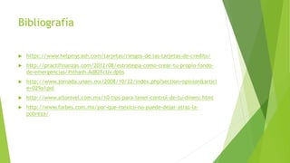 Bibliografía
 https://www.helpmycash.com/tarjetas/riesgos-de-las-tarjetas-de-credito/
 http://practifinanzas.com/2012/08/estrategia-como-crear-tu-propio-fondo-
de-emergencias/#sthash.Ad82FcUv.dpbs
 http://www.jornada.unam.mx/2008/10/22/index.php?section=opinion&articl
e=029a1pol
 http://www.altonivel.com.mx/10-tips-para-tener-control-de-tu-dinero.html
 http://www.forbes.com.mx/por-que-mexico-no-puede-dejar-atras-la-
pobreza/
 