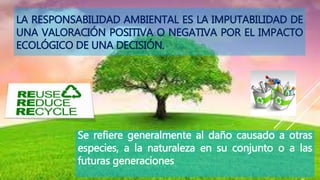 Se refiere generalmente al daño causado a otras
especies, a la naturaleza en su conjunto o a las
futuras generaciones
LA RESPONSABILIDAD AMBIENTAL ES LA IMPUTABILIDAD DE
UNA VALORACIÓN POSITIVA O NEGATIVA POR EL IMPACTO
ECOLÓGICO DE UNA DECISIÓN.
 