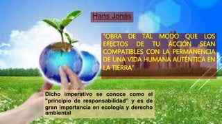 “OBRA DE TAL MODO QUE LOS
EFECTOS DE TU ACCIÓN SEAN
COMPATIBLES CON LA PERMANENCIA
DE UNA VIDA HUMANA AUTÉNTICA EN
LA TIERRA”
Hans Jonás
Dicho imperativo se conoce como el
"principio de responsabilidad” y es de
gran importancia en ecología y derecho
ambiental
 