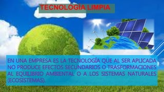 EN UNA EMPRESA ES LA TECNOLOGÍA QUE AL SER APLICADA
NO PRODUCE EFECTOS SECUNDARIOS O TRASFORMACIONES
AL EQUILIBRIO AMBIENTAL O A LOS SISTEMAS NATURALES
(ECOSISTEMAS).
TECNOLOGÍA LIMPIA
 