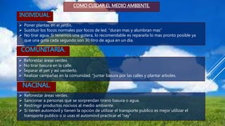 INDIVIDUAL.
COMO CUIDAR EL MEDIO AMBIENTE.
 Poner plantas en el jardín.
 Sustituir los focos normales por focos de led. “duran mas y alumbran mas”
 No tirar agua. Si tenemos una gotera, lo recomendable es repararla lo mas pronto posible ya
que una gota cada segundo son 30 litro de agua en un día.
COMUNITARIA.
 Reforestar áreas verdes.
 No tirar basura en la calle.
 Separar el pet y así venderlo.
 Realizar campañas en la comunidad. “juntar basura por las calles y plantar arboles.
NACINAL.
 Reforestar áreas verdes.
 Sancionar a personas que se sorprendan tirano basura o agua.
 Restringir productos nocivos al medio ambiente.
 Si tienen automóvil y tienen la opción de utilizar el transporte publico es mejor utilizar el
transporte publico o si usas el automóvil practicar el “ray”
 