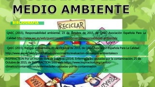 QAEC (2015), Responsabilidad ambiental, 23 de Octubre de 2015, de QAEC Asociación Española Para La
Calidad http://www.aec.es/web/guest/centro-conocimiento/responsabilidad-ambientalv
QAEC (2015), Riesgos ambientales, 23 de Octubre de 2015, de QAEC Asociación Española Para La Calidad
http://www.aec.es/web/guest/centro-conocimiento/evaluacion-de-riesgos-ambientalescv
BIBLIOGRAFÍA
INSPIRACTION Por un mundo libre de pobreza. (2014). Enfermedades causadas por la contaminación. 25 de
Octubre de 2015, de INSPIRACTION Sitio web: https://www.inspiraction.org/cambio-
climatico/contaminacion/enfermedades-causadas-por-la-contaminacion
 