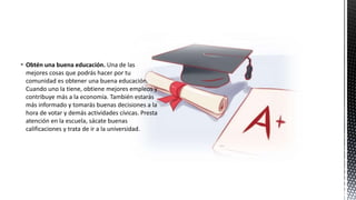  Obtén una buena educación. Una de las
mejores cosas que podrás hacer por tu
comunidad es obtener una buena educación.
Cuando uno la tiene, obtiene mejores empleos y
contribuye más a la economía. También estarás
más informado y tomarás buenas decisiones a la
hora de votar y demás actividades cívicas. Presta
atención en la escuela, sácate buenas
calificaciones y trata de ir a la universidad.
 