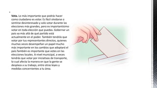 
Vota. Lo más importante que podrás hacer
como ciudadano es votar. Es fácil olvidarse o
sentirse desinteresado y solo votar durante las
elecciones más grandes, pero es importantísimo
votar en toda elección que puedas. Gobernar un
país va más allá de qué partido está
actualmente en el poder. También tendrás que
votar por tus representantes directos, quienes
muchas veces desempeñan un papel mucho
más importante en los cambios que adoptará el
país.También es importante que votes en las
elecciones locales. A nivel municipal, a veces
tendrás que votar por iniciativas de transporte,
lo cual afecta la manera en que la gente se
desplaza a su trabajo, entre otras leyes y
medidas concernientes a tu área.
 