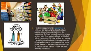  . En términos puramente económicos se
entiende por consumo la etapa final del
proceso económico, especialmente del
productivo, definida como el momento en que
un bien o servicio produce alguna utilidad al
sujeto consumidor. En este sentido hay bienes
y servicios que directamente se destruyen en
el acto del consumo, mientras que con otros
lo que sucede es que su consumo consiste en
su transformación en otro tipo de bienes o
servicios diferentes.
 